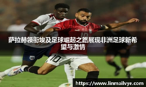 萨拉赫领衔埃及足球崛起之路展现非洲足球新希望与激情